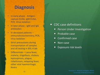 Diagnosis
 CDC case definitions
 Person Under Investigation
 Probable case
 Confirmed case
 Non-case
 Exposure risk levels
• In early phase - Antigen-
capture ELISA, IgM ELISA,
PCR, Virus isolation
• In later phase - IgM and IgG
antibodies
• In deceased patients –
immunohistochemistry, PCR,
virus isolation
• Strict precautions during
transportation of samples
and all testing in BSL-4 lab
• Differentials – Lassa fever,
malaria, shigellosis, cholera,
leptospirosis, plague,
rickettsiosis, relapsing fever,
other viral haemorrhagic
fevers
Haratian K. ,Medical virologist, Alborz
University of Medical Sciences
52
 