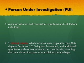  Person Under Investigation (PUI)
 A person who has both consistent symptoms and risk factors
as follows:
 1) Clinical criteria, which includes fever of greater than 38.6
degrees Celsius or 101.5 degrees Fahrenheit, and additional
symptoms such as severe headache, muscle pain, vomiting,
diarrhea, abdominal pain, or unexplained hemorrhage.
 