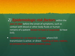 2) Epidemiologic risk factors within the
past 21 days before the onset of symptoms, such as
contact with blood or other body fluids or human
remains of a patient known to have or suspected to have
EVD;
 residence in—or travel to—an area where EVD
transmission is active. or direct handling of bats, rodents,
or primates from disease-endemic areas.
 