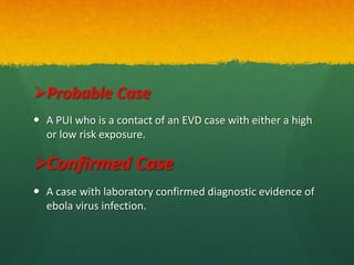 Probable Case
 A PUI who is a contact of an EVD case with either a high
or low risk exposure.
Confirmed Case
 A case with laboratory confirmed diagnostic evidence of
ebola virus infection.
 