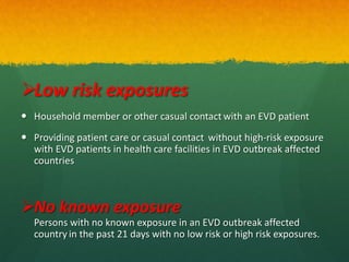 Low risk exposures
 Household member or other casual contact with an EVD patient
 Providing patient care or casual contact without high-risk exposure
with EVD patients in health care facilities in EVD outbreak affected
countries
No known exposure
Persons with no known exposure in an EVD outbreak affected
country in the past 21 days with no low risk or high risk exposures.
 