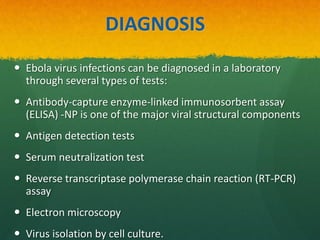 DIAGNOSIS
 Ebola virus infections can be diagnosed in a laboratory
through several types of tests:
 Antibody-capture enzyme-linked immunosorbent assay
(ELISA) -NP is one of the major viral structural components
 Antigen detection tests
 Serum neutralization test
 Reverse transcriptase polymerase chain reaction (RT-PCR)
assay
 Electron microscopy
 Virus isolation by cell culture.
 