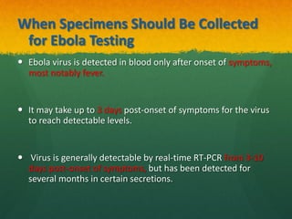 When Specimens Should Be Collected
for Ebola Testing
 Ebola virus is detected in blood only after onset of symptoms,
most notably fever.
 It may take up to 3 days post-onset of symptoms for the virus
to reach detectable levels.
 Virus is generally detectable by real-time RT-PCR from 3-10
days post-onset of symptoms, but has been detected for
several months in certain secretions.
 
