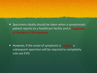  Specimens ideally should be taken when a symptomatic
patient reports to a healthcare facility and is suspected
of having an EVD exposure
 However, if the onset of symptoms is <3 days, a
subsequent specimen will be required to completely
rule-out EVD.
 