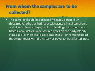 From whom the samples are to be
collected?
 The samples should be collected from any person ill or
deceased who has or had fever with acute clinical symptoms
and signs of hemorrhage, such as bleeding of the gums, nose-
bleeds, conjunctival injection, red spots on the body, bloody
stools and/or melaena (black liquid stools), or vomiting blood
(haematemesis) with the history of travel to the affected area.
 