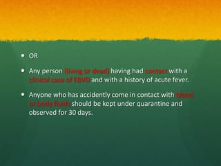  OR
 Any person (living or dead) having had contact with a
clinical case of EBVD and with a history of acute fever.
 Anyone who has accidently come in contact with blood
or body fluids should be kept under quarantine and
observed for 30 days.
 