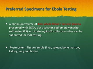 Preferred Specimens for Ebola Testing
 A minimum volume of 4mL whole blood / serum/ plasma
preserved with EDTA, clot activator, sodium polyanethol
sulfonate (SPS), or citrate in plastic collection tubes can be
submitted for EVD testing.
 Postmortem: Tissue sample (liver, spleen, bone marrow,
kidney, lung and brain)
 