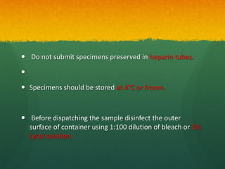  Do not submit specimens preserved in heparin tubes.

 Specimens should be stored at 4°C or frozen.
 Before dispatching the sample disinfect the outer
surface of container using 1:100 dilution of bleach or 5%
Lysol solution.
 