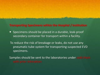 Transporting Specimens within the Hospital / Institution
 Specimens should be placed in a durable, leak-proof
secondary container for transport within a facility.
To reduce the risk of breakage or leaks, do not use any
pneumatic tube system for transporting suspected EVD
specimens.
Samples should be sent to the laboratories under cold chain
with prior intimation:
 