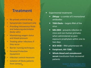 Treatment  Experimental treatments
 ZMapp – a combo of 3 monoclonal
antibodies
 TKM-Ebola – targets RNA of the
virus
 MB-2003 - prevents infection in
mice and non-human primates
when administered as post-
exposure prophylaxis within one to
two days
 BCX-4430 – RNA polymerase inh
 Favipiravir, AVI 7288
 Whole blood and convalescent
serum transfusion from recovered
patients
• No proven antiviral drug
• Symptomatic treatment only
• Providing intravenous fluids
and balancing electrolytes
(body salts)
• Maintaining oxygen status
and blood pressure
• Treating other infections if
they occur
• Barrier-nursing techniques
• Personal Protective
Equipment
• Infection control measures
• Isolation of Ebola patients
from contact Haratian K. ,Medical virologist, Alborz
University of Medical Sciences
68
 