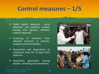 Control measures – 1/5
 Public health measures - early
detection and isolation, contact
tracing and rigorous infection
control measures
 Screening of travellers from
affected countries in airports,
seaports and land borders
 Quarantine and observation of
suspected cases for 21 days from
exposure
 Awareness generation among
people, removing misconceptions
Haratian K. ,Medical virologist, Alborz
University of Medical Sciences
70
 