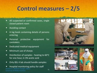 Control measures – 2/5
 All suspected or confirmed cases, single
closed patient room
 Avoiding contact
 A log book containing details of persons
entering
 Personal protective equipment for
caretakers
 Dedicated medical equipment
 Minimum use of sharps
 Disinfection of samples - heating to 60°C
for one hour, in 3% acetic acid
 Only BSL 4 lab should handle samples
 Hospital monitoring policy for staff
In this 2014 photo provided by the Samaritan's Purse aid organization, Dr. Kent Brantly, left, treats an Ebola patient at the Samaritan's Purse Ebola Case Management
Center in Monrovia, Liberia. On Saturday, July 26, 2014, the North Carolina-based aid organization said Brantly tested positive for the disease and was being treated at a
hospital in Monrovia.
View of an isolation center for people infected with Ebola at Donka Hospital in Conakry.
Haratian K. ,Medical virologist, Alborz
University of Medical Sciences
71
 