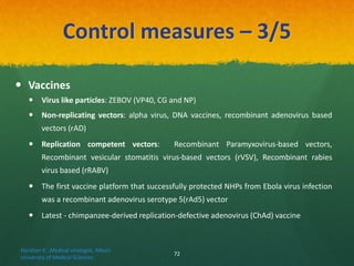 Control measures – 3/5
 Vaccines
 Virus like particles: ZEBOV (VP40, CG and NP)
 Non-replicating vectors: alpha virus, DNA vaccines, recombinant adenovirus based
vectors (rAD)
 Replication competent vectors: Recombinant Paramyxovirus-based vectors,
Recombinant vesicular stomatitis virus-based vectors (rVSV), Recombinant rabies
virus based (rRABV)
 The first vaccine platform that successfully protected NHPs from Ebola virus infection
was a recombinant adenovirus serotype 5(rAd5) vector
 Latest - chimpanzee-derived replication-defective adenovirus (ChAd) vaccine
Haratian K. ,Medical virologist, Alborz
University of Medical Sciences
72
 