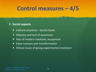 Control measures – 4/5
 Social aspects
 Cultural practices – burial rituals
 Illiteracy and lack of awareness
 Fear of modern medicine, equipment
 False rumours and misinformation
 Ethical issues of giving experimental treatment
Haratian K. ,Medical virologist, Alborz
University of Medical Sciences
73
 