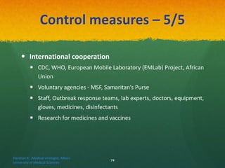 Control measures – 5/5
 International cooperation
 CDC, WHO, European Mobile Laboratory (EMLab) Project, African
Union
 Voluntary agencies - MSF, Samaritan’s Purse
 Staff, Outbreak response teams, lab experts, doctors, equipment,
gloves, medicines, disinfectants
 Research for medicines and vaccines
Haratian K. ,Medical virologist, Alborz
University of Medical Sciences
74
 