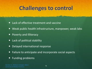 Challenges to control
 Lack of effective treatment and vaccine
 Weak public health infrastructure, manpower, weak labs
 Poverty and Illiteracy
 Lack of political stability
 Delayed international response
 Failure to anticipate and incorporate social aspects
 Funding problems
Haratian K. ,Medical virologist, Alborz
University of Medical Sciences
76
 