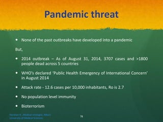 Pandemic threat
 None of the past outbreaks have developed into a pandemic
But,
 2014 outbreak – As of August 31, 2014, 3707 cases and >1800
people dead across 5 countries
 WHO’s declared ‘Public Health Emergency of International Concern’
in August 2014
 Attack rate - 12.6 cases per 10,000 inhabitants, Ro is 2.7
 No population level immunity
 Bioterrorism
Haratian K. ,Medical virologist, Alborz
University of Medical Sciences
78
 
