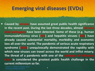 Emerging viral diseases (EVDs)
 Caused by viruses have assumed great public health significance
in the recent past. During the last three decades, almost 20 new
viral pathogens have been detected. Some of these (e.g. human
immunodeficiency virus (HIV) and hepatitis viruses (HBs) have
already caused substantial mortality, morbidity and economic
loss all over the world. The pandemic of serious acute respiratory
syndrome (SARS) unequivocally demonstrated the rapidity with
which new viruses can travel across the world and inflict misery.
The threat of a pandemic with one of the subtypes of influenza
virus is considered the greatest public health challenge in the
current millennium so far.
Haratian K. ,Medical virologist, Alborz
University of Medical Sciences
8
 
