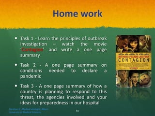 Home work
 Task 1 - Learn the principles of outbreak
investigation – watch the movie
‘Contagion’ and write a one page
summary
 Task 2 - A one page summary on
conditions needed to declare a
pandemic
 Task 3 - A one page summary of how a
country is planning to respond to this
threat, the agencies involved and your
ideas for preparedness in our hospital
Haratian K. ,Medical virologist, Alborz
University of Medical Sciences
81
 