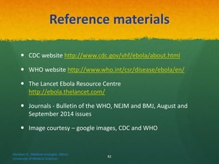 Reference materials
 CDC website http://www.cdc.gov/vhf/ebola/about.html
 WHO website http://www.who.int/csr/disease/ebola/en/
 The Lancet Ebola Resource Centre
http://ebola.thelancet.com/
 Journals - Bulletin of the WHO, NEJM and BMJ, August and
September 2014 issues
 Image courtesy – google images, CDC and WHO
Haratian K. ,Medical virologist, Alborz
University of Medical Sciences
82
 