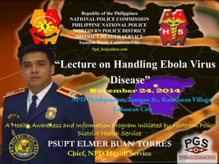 Republic of the Philippines 
NATIONAL POLICE COMMISSION 
PHILIPPINE NATIONAL POLICE 
NORTHERN POLICE DISTRICT 
DISTRICT HEALTH SERVICE 
Samson Road, Caloocan City 
Npd_hs@yahoo.com 
“Lecture on Handling Ebola Virus 
Disease” 
November 24, 2014 
A Health Awareness and Information Program Initiated by Northern Police 
District Health Service 
PSUPT ELMER BUAN TORRES 
Chief, NPD Health Service 
 