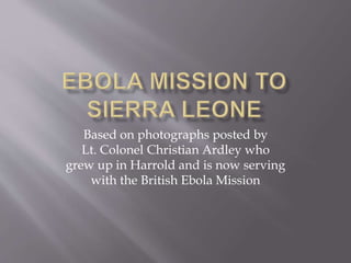 Based on photographs posted by
Lt. Colonel Christian Ardley who
grew up in Harrold and is now serving
with the British Ebola Mission
 