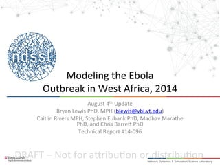 Modeling 
the 
Ebola 
Outbreak 
in 
West 
Africa, 
2014 
August 
4th 
Update 
Bryan 
Lewis 
PhD, 
MPH 
(blewis@vbi.vt.edu) 
Caitlin 
Rivers 
MPH, 
Stephen 
Eubank 
PhD, 
Madhav 
Marathe 
PhD, 
and 
Chris 
Barre. 
PhD 
Technical 
Report 
#14-­‐096 
DRAFT 
– 
Not 
for 
a.ribu2on 
or 
distribu2on 
 