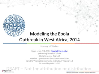 DRAFT	
  –	
  Not	
  for	
  a.ribu2on	
  or	
  distribu2on	
  
	
  
Modeling	
  the	
  Ebola	
  	
  
Outbreak	
  in	
  West	
  Africa,	
  2014	
  
February	
  10th	
  Update	
  
	
  
Bryan	
  Lewis	
  PhD,	
  MPH	
  (blewis@vbi.vt.edu)	
  
presen2ng	
  on	
  behalf	
  of	
  the	
  
Ebola	
  Response	
  Team	
  of	
  	
  
Network	
  Dynamics	
  and	
  Simula2on	
  Science	
  Lab	
  
from	
  the	
  Virginia	
  Bioinforma2cs	
  Ins2tute	
  at	
  Virginia	
  Tech	
  
Technical	
  Report	
  #15-­‐015	
  
 