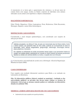 A transmissão só se inicia após o aparecimento dos sintomas e se dá por meio do
contato direto com sangue, tecidos ou fluidos corporais de indivíduos e/ou animais
infectados ou do contato com superfícies e objetos contaminados.
DIAGNÓSTICO DIFERENCIAL
Febre Tifoide, Shiguelose, Cólera, Leptospirose, Peste, Ricketsiose, Febre Recorrente,
Meningite, Hepatite e outras febres hemorrágicas.
DEFINIÇÃO DE CASO SUSPEITO
Considerando a atual situação epidemiológica, será considerado caso suspeito de
infecção por Ebola:
[1] A lista de países será atualizada de acordo com a informação oficial da Organização
Mundial da Saude (OMS).
CASO CONFIRMADO
Caso suspeito com resultado laboratorial conclusivo para Ebola a ser realizado em
Laboratórios de Referência.
Obs: Os laboratórios públicos (federal, estadual ou municipal – incluindo os das
universidades públicas) ou privados não devem tentar realizar as técnicas de
isolamento viral, já que as mesmas somente podem ser realizadas em laboratórios
dotados de ambiente NB4.
MEDIDAS A SEREM ADOTADAS DIANTE DE UM CASO SUSPEITO
•
 