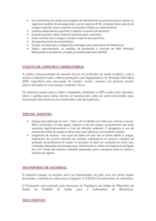 •
! " !#
!
• $ % #
• & % ! '
• (
• ) *
• + , , $ , - .
• / ! ! " -)/ 0 "
- 1 ) . / 2# ) 3 /)4
COLETA DE AMOSTRA LABORATORIAL
A coleta e processamento da amostra devem ser realizados de modo asséptico, com o
técnico responsável pela colheita protegido com Equipamentos de Proteção Individual
(EPI) específicos para precaução de contato: óculos, máscara (ou protetor facial),
jalecos descartáveis com manga comprida e luvas.
Os materiais usados para a coleta e transporte, incluindo os EPIs usados pelo operador,
tubos e agulhas para coleta, devem ser autoclavados antes de serem descartados para
incineração (descartáveis) ou esterilizados (não descartáveis).
TIPO DE AMOSTRA
• / " 5 0 67 24
" 8 ! ! !
" 4 9 ,
8 4
• : % , " * !
% " * !
" 4) ,
; 4- * %
6 <
4 " ' ; !
* * 4
TRANSPORTE DE MATERIAL
O material (sangue ou tecidos) deve ser transportado em gelo seco em caixas triplas
destinadas a substâncias infecciosas Categoria A UN/2814 ao laboratório de referência.
O Transporte será realizado pela Secretaria de Vigilância em Saúde do Ministério da
Saúde da Unidade de Saúde para o Laboratório de Referência.
TRATAMENTO
 