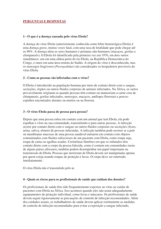 PERGUNTAS E RESPOSTAS
1 - O que é a doença causada pelo vírus Ebola?
A doença do vírus Ebola (anteriormente conhecida como febre hemorrágica Ebola) é
uma doença grave, muitas vezes fatal, com uma taxa de letalidade que pode chegar até
os 90%. A doença afeta os seres humanos e primatas não-humanos (macacos, gorilas e
chimpanzés). O Ebola foi identificado pela primeira vez em 1976, em dois surtos
simultâneos: um em uma aldeia perto do rio Ebola, na República Democrática do
Congo, e outro em uma área remota do Sudão. A origem do vírus é desconhecida, mas
os morcegos frugívoros (Pteropodidae) são considerados os hospedeiros prováveis do
vírus Ebola.
2 - Como as pessoas são infectadas com o vírus?
O Ebola é introduzido na população humana por meio de contato direto com o sangue,
secreções, órgãos ou outros fluidos corporais de animais infectados. Na África, os surtos
provavelmente originam-se quando pessoas têm contato ou manuseiam a carne crua de
chimpanzés, gorilas infectados, morcegos, macacos, antílopes florestais e porcos-
espinhos encontrados doentes ou mortos ou na floresta.
3 - O vírus Ebola passa de pessoa para pessoa?
Depois que uma pessoa entra em contato com um animal que tem Ebola, ela pode
espalhar o vírus na sua comunidade, transmitindo-o para outras pessoas. A infecção
ocorre por contato direto com o sangue ou outros fluidos corporais ou secreções (fezes,
urina, saliva, sêmen) de pessoas infectadas. A infecção também pode ocorrer se a pele
ou membranas mucosas de uma pessoa saudável entrarem em contato com objetos
contaminados com fluidos infecciosos de um paciente com Ebola, como roupa suja,
roupa de cama ou agulhas usadas. Cerimônias fúnebres em que os enlutados têm
contato direto com o corpo da pessoa falecida, como é comum em comunidades rurais
de alguns países africanos, também podem desempenhar um papel importante na
transmissão do Ebola. Pessoas que morreram de Ebola devem ser manipuladas apenas
por quem esteja usando roupas de proteção e luvas. O corpo deve ser enterrado
imediatamente.
O vírus Ebola não é transmitido pelo ar.
4 - Quais os riscos para os profissionais de saúde que cuidam dos doentes?
Os profissionais de saúde têm sido frequentemente expostos ao vírus ao cuidar de
pacientes com Ebola na África. Isso acontece quando eles não usam adequadamente
equipamentos de proteção individual, como luvas e máscaras. Os profissionais de saúde
devem seguir rigorosamente as precauções de controle de infecção recomendados. Além
dos cuidados usuais, os trabalhadores de saúde devem aplicar estritamente as medidas
de controle de infecção recomendadas para evitar a exposição a sangue infectado,
 