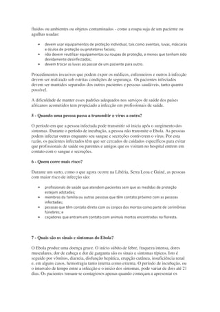 fluidos ou ambientes ou objetos contaminados - como a roupa suja de um paciente ou
agulhas usadas:
• " ! ! !
, "
• " " ! *
• 4
Procedimentos invasivos que podem expor os médicos, enfermeiros e outros à infecção
devem ser realizado sob estritas condições de segurança. Os pacientes infectados
devem ser mantidos separados dos outros pacientes e pessoas saudáveis, tanto quanto
possível.
A dificuldade de manter esses padrões adequados nos serviços de saúde dos países
africanos acometidos tem propiciado a infecção em profissionais de saúde.
5 - Quando uma pessoa passa a transmitir o vírus a outra?
O período em que a pessoa infectada pode transmitir só inicia após o surgimento dos
sintomas. Durante o período de incubação, a pessoa não transmite o Ebola. As pessoas
podem infectar outras enquanto seu sangue e secreções contiverem o vírus. Por esta
razão, os pacientes infectados têm que ser cercados de cuidados específicos para evitar
que profissionais de saúde ou parentes e amigos que os visitam no hospital entrem em
contato com o sangue e secreções.
6 - Quem corre mais risco?
Durante um surto, como o que agora ocorre na Libéria, Serra Leoa e Guiné, as pessoas
com maior risco de infecção são:
• "
#
• % . ,'
• . =
• 4
7 - Quais são os sinais e sintomas do Ebola?
O Ebola produz uma doença grave. O início súbito de febre, fraqueza intensa, dores
musculares, dor de cabeça e dor de garganta são os sinais e sintomas típicos. Isto é
seguido por vômitos, diarreia, disfunção hepática, erupção cutânea, insuficiência renal
e, em alguns casos, hemorragia tanto interna como externa. O período de incubação, ou
o intervalo de tempo entre a infecção e o início dos sintomas, pode variar de dois até 21
dias. Os pacientes tornam-se contagiosos apenas quando começam a apresentar os
 