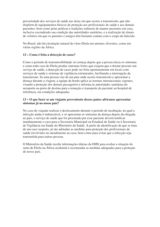 precariedade dos serviços de saúde nas áreas em que ocorre a transmissão, que não
dispõem de equipamentos básicos de proteção aos profissionais de saúde e aos demais
pacientes, bem como pelas práticas e tradições culturais de manter pacientes em casa,
inclusive escondendo sua condição das autoridades sanitárias, e a realização de rituais
de velórios em que os parentes e amigos têm bastante contato com o corpo do falecido.
No Brasil, não há circulação natural do vírus Ebola em animais silvestres, como em
várias regiões da África.
12 – Como é feita a detecção de casos?
Como o período de transmissibilidade só começa depois que a pessoa inicia os sintomas
e como todo caso de Ebola produz sintomas fortes que exigem que o doente procure um
serviço de saúde, a detecção de casos pode ser feita oportunamente em locais com
serviços de saúde e sistemas de vigilância estruturados, facilitando a interrupção da
transmissão. Se uma pessoa vier de um país onde ocorre transmissão e apresentar a
doença durante a viagem, a equipe de bordo aplica as normas internacionais vigentes,
visando a proteção dos demais passageiros e informa às autoridades sanitárias do
aeroporto ou porto de destino para a remoção e transporte do paciente ao hospital de
referência, em condições adequadas.
13 – O que fazer se um viajante proveniente desses países africanos apresentar
sintomas já no nosso país?
No caso do viajante realizar o deslocamento durante o período de incubação, no qual a
infecção ainda é indetectável, e só apresentar os sintomas da doença depois da chegada
ao país, o serviço de saúde que for procurado por esse paciente deverá notificar
imediatamente o caso para a Secretaria Municipal ou Estadual de Saúde ou à Secretaria
de Vigilância em Saúde do Ministério da Saúde. A partir da identificação de que se trata
de um caso suspeito, já são adotadas as medidas para proteção dos profissionais de
saúde envolvidos no atendimento ao caso, bem como para evitar que a infecção seja
transmitida para outras pessoas.
O Ministério da Saúde recebe informações diárias da OMS para avaliar a situação do
surto de Ebola na África ocidental e recomendar as medidas adequadas para a proteção
de nosso país.
 