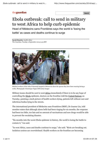 Ebola outbreak: call to send in military to west A... http://www.theguardian.com/society/2014/sep/... 
Search 
Ebola outbreak: call to send in military 
to west Africa to help curb epidemic 
Head of Médecins sans Frontières says the world is 'losing the 
battle' as cases and deaths continue to surge 
Sarah Boseley, health editor 
The Guardian, Tuesday 2 September 2014 15.23 BST 
Medical workers of the John F Kennedy hospital of Monrovia show the aprons they have been wearing during a 
strike. Photograph: Dominique Faget/AFP/Getty Images 
Military teams should be sent to west Africa immediately if there is to be any hope of 
controlling the Ebola epidemic, doctors on the frontline told the United Nations on 
Tuesday, painting a stark picture of health workers dying, patients left without care and 
infectious bodies lying in the streets. 
The international president of Médecins sans Frontières (MSF), Dr Joanne Liu, told 
member states that although alarm bells had been ringing for six months, the response 
had been too little, too late and no amount of vaccinations and new drugs would be able 
to prevent the escalating disaster. 
"Six months into the worst Ebola epidemic in history, the world is losing the battle to 
contain it," Liu said. 
"In west Africa, cases and deaths continue to surge," she said. "Riots are breaking out. 
Isolation centres are overwhelmed. Health workers on the frontline are becoming 
1 van 4 03-09-14 07:39 
 