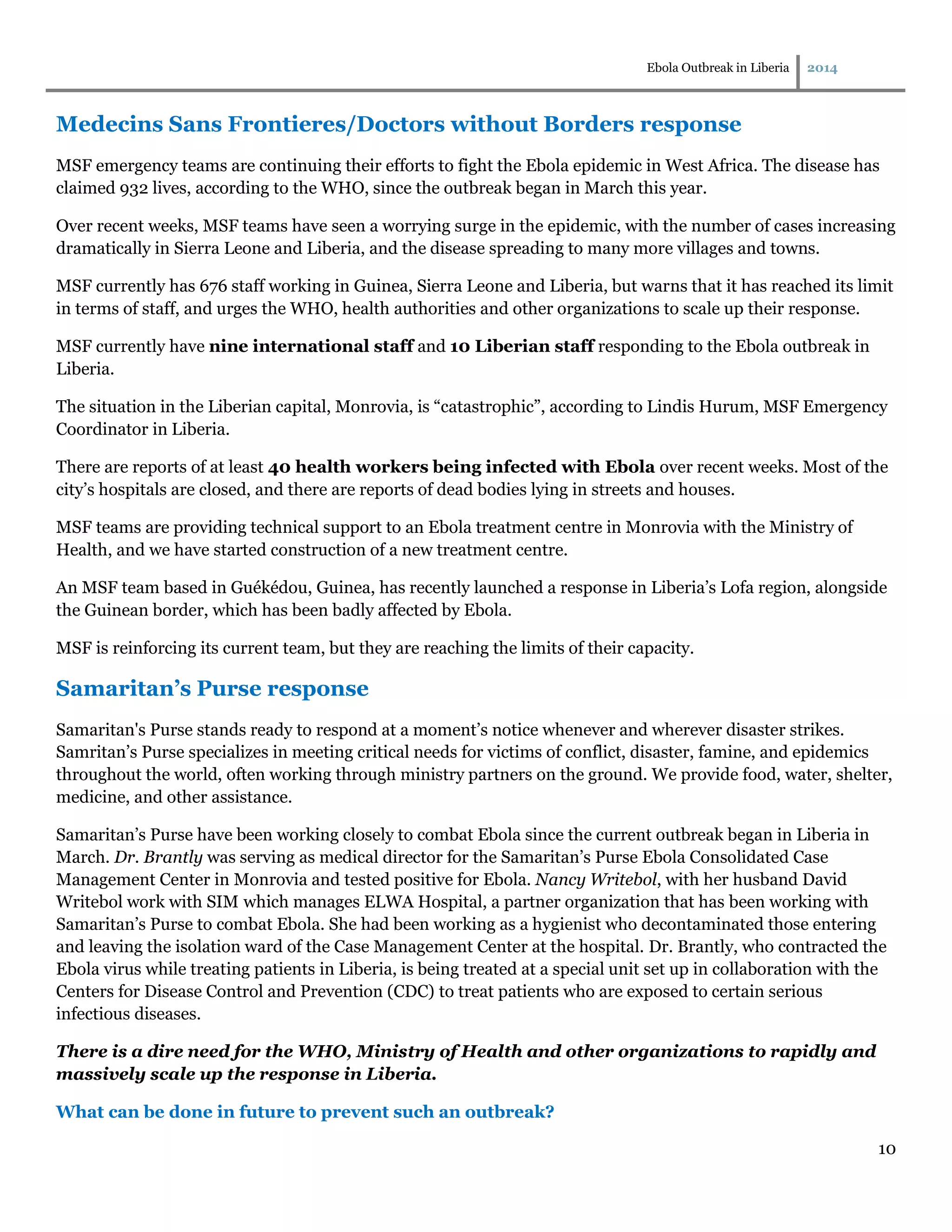 Ebola Outbreak in Liberia 2014
10
Medecins Sans Frontieres/Doctors without Borders response
MSF emergency teams are continuing their efforts to fight the Ebola epidemic in West Africa. The disease has
claimed 932 lives, according to the WHO, since the outbreak began in March this year.
Over recent weeks, MSF teams have seen a worrying surge in the epidemic, with the number of cases increasing
dramatically in Sierra Leone and Liberia, and the disease spreading to many more villages and towns.
MSF currently has 676 staff working in Guinea, Sierra Leone and Liberia, but warns that it has reached its limit
in terms of staff, and urges the WHO, health authorities and other organizations to scale up their response.
MSF currently have nine international staff and 10 Liberian staff responding to the Ebola outbreak in
Liberia.
The situation in the Liberian capital, Monrovia, is “catastrophic”, according to Lindis Hurum, MSF Emergency
Coordinator in Liberia.
There are reports of at least 40 health workers being infected with Ebola over recent weeks. Most of the
city’s hospitals are closed, and there are reports of dead bodies lying in streets and houses.
MSF teams are providing technical support to an Ebola treatment centre in Monrovia with the Ministry of
Health, and we have started construction of a new treatment centre.
An MSF team based in Guékédou, Guinea, has recently launched a response in Liberia’s Lofa region, alongside
the Guinean border, which has been badly affected by Ebola.
MSF is reinforcing its current team, but they are reaching the limits of their capacity.
Samaritan’s Purse response
Samaritan's Purse stands ready to respond at a moment’s notice whenever and wherever disaster strikes.
Samritan’s Purse specializes in meeting critical needs for victims of conflict, disaster, famine, and epidemics
throughout the world, often working through ministry partners on the ground. We provide food, water, shelter,
medicine, and other assistance.
Samaritan’s Purse have been working closely to combat Ebola since the current outbreak began in Liberia in
March. Dr. Brantly was serving as medical director for the Samaritan’s Purse Ebola Consolidated Case
Management Center in Monrovia and tested positive for Ebola. Nancy Writebol, with her husband David
Writebol work with SIM which manages ELWA Hospital, a partner organization that has been working with
Samaritan’s Purse to combat Ebola. She had been working as a hygienist who decontaminated those entering
and leaving the isolation ward of the Case Management Center at the hospital. Dr. Brantly, who contracted the
Ebola virus while treating patients in Liberia, is being treated at a special unit set up in collaboration with the
Centers for Disease Control and Prevention (CDC) to treat patients who are exposed to certain serious
infectious diseases.
There is a dire need for the WHO, Ministry of Health and other organizations to rapidly and
massively scale up the response in Liberia.
What can be done in future to prevent such an outbreak?
 