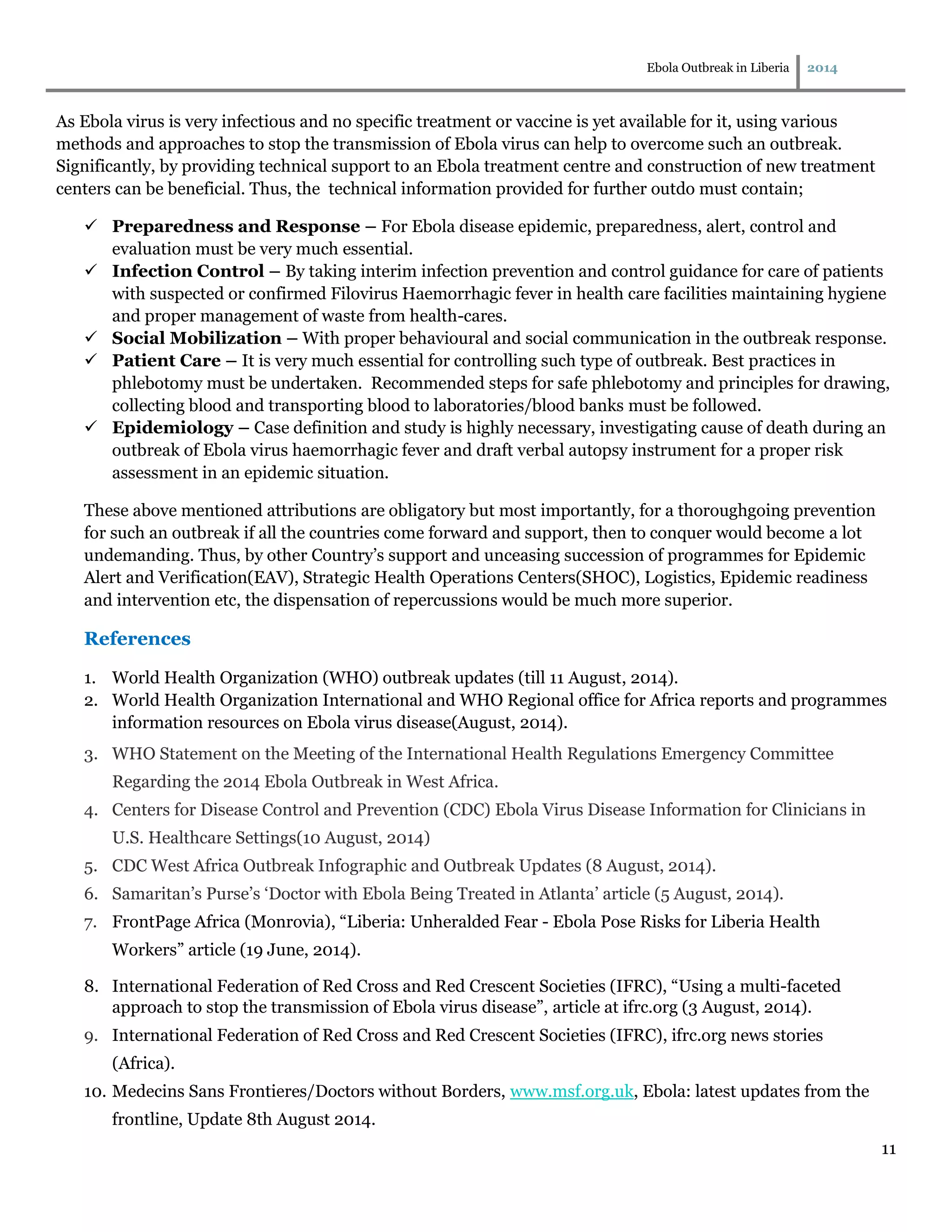 Ebola Outbreak in Liberia 2014
11
As Ebola virus is very infectious and no specific treatment or vaccine is yet available for it, using various
methods and approaches to stop the transmission of Ebola virus can help to overcome such an outbreak.
Significantly, by providing technical support to an Ebola treatment centre and construction of new treatment
centers can be beneficial. Thus, the technical information provided for further outdo must contain;
 Preparedness and Response – For Ebola disease epidemic, preparedness, alert, control and
evaluation must be very much essential.
 Infection Control – By taking interim infection prevention and control guidance for care of patients
with suspected or confirmed Filovirus Haemorrhagic fever in health care facilities maintaining hygiene
and proper management of waste from health-cares.
 Social Mobilization – With proper behavioural and social communication in the outbreak response.
 Patient Care – It is very much essential for controlling such type of outbreak. Best practices in
phlebotomy must be undertaken. Recommended steps for safe phlebotomy and principles for drawing,
collecting blood and transporting blood to laboratories/blood banks must be followed.
 Epidemiology – Case definition and study is highly necessary, investigating cause of death during an
outbreak of Ebola virus haemorrhagic fever and draft verbal autopsy instrument for a proper risk
assessment in an epidemic situation.
These above mentioned attributions are obligatory but most importantly, for a thoroughgoing prevention
for such an outbreak if all the countries come forward and support, then to conquer would become a lot
undemanding. Thus, by other Country’s support and unceasing succession of programmes for Epidemic
Alert and Verification(EAV), Strategic Health Operations Centers(SHOC), Logistics, Epidemic readiness
and intervention etc, the dispensation of repercussions would be much more superior.
References
1. World Health Organization (WHO) outbreak updates (till 11 August, 2014).
2. World Health Organization International and WHO Regional office for Africa reports and programmes
information resources on Ebola virus disease(August, 2014).
3. WHO Statement on the Meeting of the International Health Regulations Emergency Committee
Regarding the 2014 Ebola Outbreak in West Africa.
4. Centers for Disease Control and Prevention (CDC) Ebola Virus Disease Information for Clinicians in
U.S. Healthcare Settings(10 August, 2014)
5. CDC West Africa Outbreak Infographic and Outbreak Updates (8 August, 2014).
6. Samaritan’s Purse’s ‘Doctor with Ebola Being Treated in Atlanta’ article (5 August, 2014).
7. FrontPage Africa (Monrovia), “Liberia: Unheralded Fear - Ebola Pose Risks for Liberia Health
Workers” article (19 June, 2014).
8. International Federation of Red Cross and Red Crescent Societies (IFRC), “Using a multi-faceted
approach to stop the transmission of Ebola virus disease”, article at ifrc.org (3 August, 2014).
9. International Federation of Red Cross and Red Crescent Societies (IFRC), ifrc.org news stories
(Africa).
10. Medecins Sans Frontieres/Doctors without Borders, www.msf.org.uk, Ebola: latest updates from the
frontline, Update 8th August 2014.
 