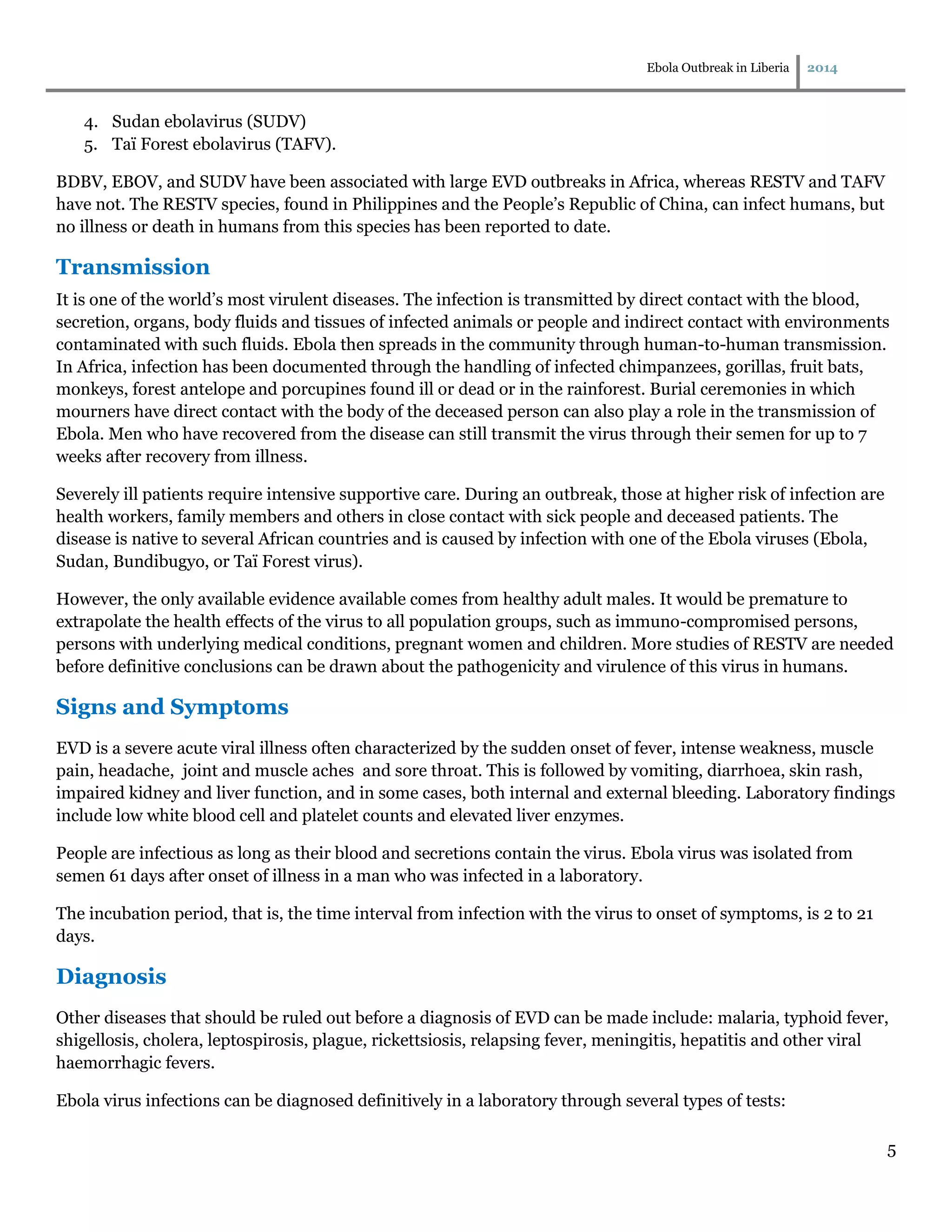Ebola Outbreak in Liberia 2014
5
4. Sudan ebolavirus (SUDV)
5. Taï Forest ebolavirus (TAFV).
BDBV, EBOV, and SUDV have been associated with large EVD outbreaks in Africa, whereas RESTV and TAFV
have not. The RESTV species, found in Philippines and the People’s Republic of China, can infect humans, but
no illness or death in humans from this species has been reported to date.
Transmission
It is one of the world’s most virulent diseases. The infection is transmitted by direct contact with the blood,
secretion, organs, body fluids and tissues of infected animals or people and indirect contact with environments
contaminated with such fluids. Ebola then spreads in the community through human-to-human transmission.
In Africa, infection has been documented through the handling of infected chimpanzees, gorillas, fruit bats,
monkeys, forest antelope and porcupines found ill or dead or in the rainforest. Burial ceremonies in which
mourners have direct contact with the body of the deceased person can also play a role in the transmission of
Ebola. Men who have recovered from the disease can still transmit the virus through their semen for up to 7
weeks after recovery from illness.
Severely ill patients require intensive supportive care. During an outbreak, those at higher risk of infection are
health workers, family members and others in close contact with sick people and deceased patients. The
disease is native to several African countries and is caused by infection with one of the Ebola viruses (Ebola,
Sudan, Bundibugyo, or Taï Forest virus).
However, the only available evidence available comes from healthy adult males. It would be premature to
extrapolate the health effects of the virus to all population groups, such as immuno-compromised persons,
persons with underlying medical conditions, pregnant women and children. More studies of RESTV are needed
before definitive conclusions can be drawn about the pathogenicity and virulence of this virus in humans.
Signs and Symptoms
EVD is a severe acute viral illness often characterized by the sudden onset of fever, intense weakness, muscle
pain, headache, joint and muscle aches and sore throat. This is followed by vomiting, diarrhoea, skin rash,
impaired kidney and liver function, and in some cases, both internal and external bleeding. Laboratory findings
include low white blood cell and platelet counts and elevated liver enzymes.
People are infectious as long as their blood and secretions contain the virus. Ebola virus was isolated from
semen 61 days after onset of illness in a man who was infected in a laboratory.
The incubation period, that is, the time interval from infection with the virus to onset of symptoms, is 2 to 21
days.
Diagnosis
Other diseases that should be ruled out before a diagnosis of EVD can be made include: malaria, typhoid fever,
shigellosis, cholera, leptospirosis, plague, rickettsiosis, relapsing fever, meningitis, hepatitis and other viral
haemorrhagic fevers.
Ebola virus infections can be diagnosed definitively in a laboratory through several types of tests:
 