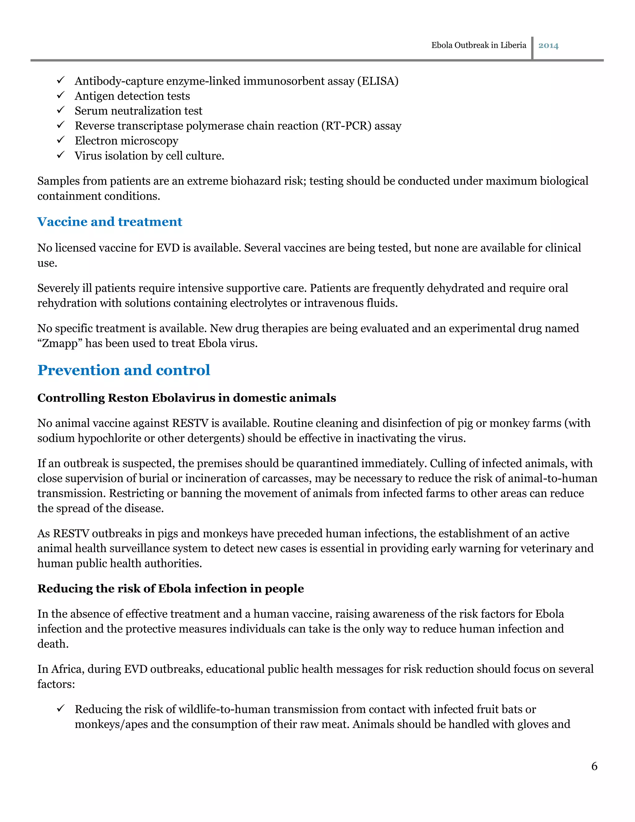 Ebola Outbreak in Liberia 2014
6
 Antibody-capture enzyme-linked immunosorbent assay (ELISA)
 Antigen detection tests
 Serum neutralization test
 Reverse transcriptase polymerase chain reaction (RT-PCR) assay
 Electron microscopy
 Virus isolation by cell culture.
Samples from patients are an extreme biohazard risk; testing should be conducted under maximum biological
containment conditions.
Vaccine and treatment
No licensed vaccine for EVD is available. Several vaccines are being tested, but none are available for clinical
use.
Severely ill patients require intensive supportive care. Patients are frequently dehydrated and require oral
rehydration with solutions containing electrolytes or intravenous fluids.
No specific treatment is available. New drug therapies are being evaluated and an experimental drug named
“Zmapp” has been used to treat Ebola virus.
Prevention and control
Controlling Reston Ebolavirus in domestic animals
No animal vaccine against RESTV is available. Routine cleaning and disinfection of pig or monkey farms (with
sodium hypochlorite or other detergents) should be effective in inactivating the virus.
If an outbreak is suspected, the premises should be quarantined immediately. Culling of infected animals, with
close supervision of burial or incineration of carcasses, may be necessary to reduce the risk of animal-to-human
transmission. Restricting or banning the movement of animals from infected farms to other areas can reduce
the spread of the disease.
As RESTV outbreaks in pigs and monkeys have preceded human infections, the establishment of an active
animal health surveillance system to detect new cases is essential in providing early warning for veterinary and
human public health authorities.
Reducing the risk of Ebola infection in people
In the absence of effective treatment and a human vaccine, raising awareness of the risk factors for Ebola
infection and the protective measures individuals can take is the only way to reduce human infection and
death.
In Africa, during EVD outbreaks, educational public health messages for risk reduction should focus on several
factors:
 Reducing the risk of wildlife-to-human transmission from contact with infected fruit bats or
monkeys/apes and the consumption of their raw meat. Animals should be handled with gloves and
 