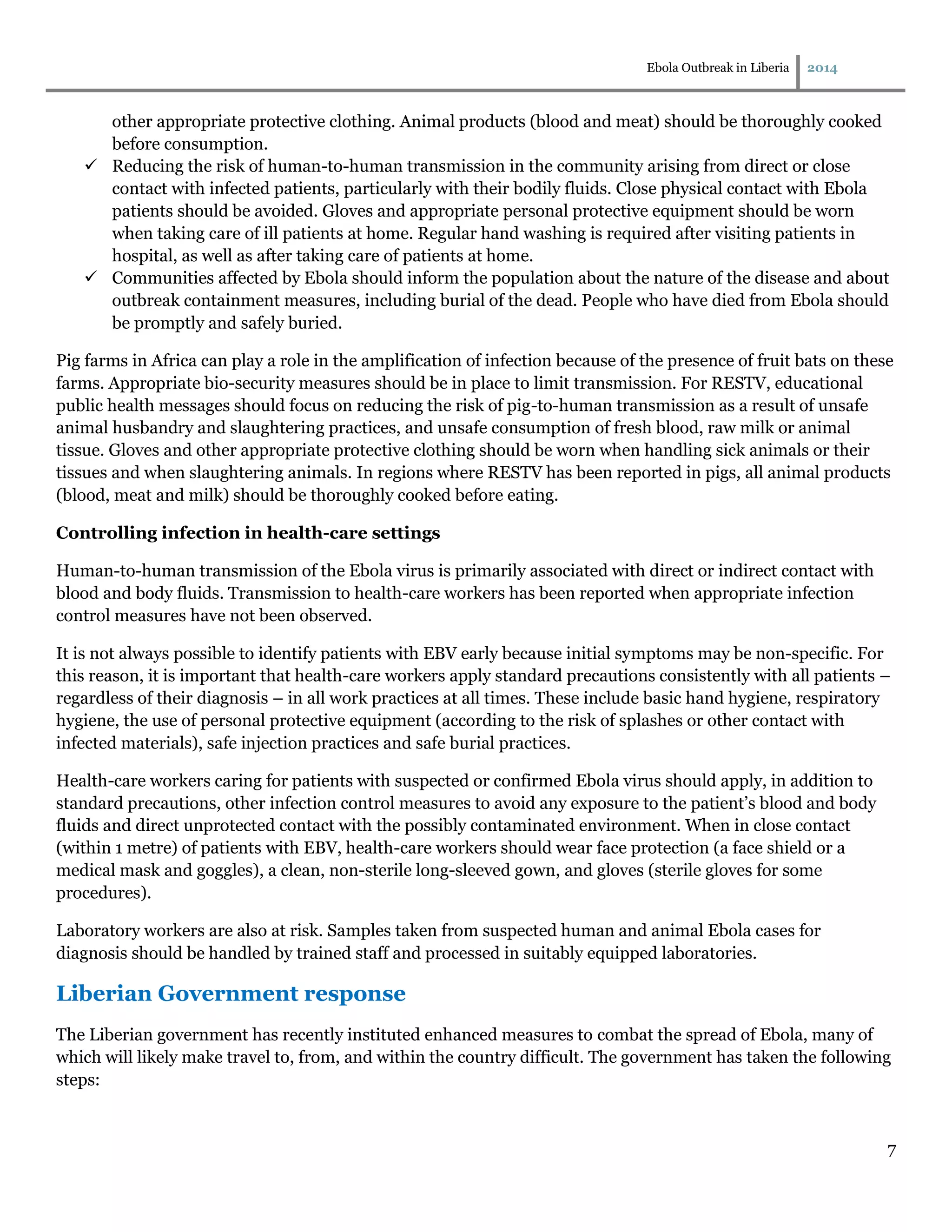 Ebola Outbreak in Liberia 2014
7
other appropriate protective clothing. Animal products (blood and meat) should be thoroughly cooked
before consumption.
 Reducing the risk of human-to-human transmission in the community arising from direct or close
contact with infected patients, particularly with their bodily fluids. Close physical contact with Ebola
patients should be avoided. Gloves and appropriate personal protective equipment should be worn
when taking care of ill patients at home. Regular hand washing is required after visiting patients in
hospital, as well as after taking care of patients at home.
 Communities affected by Ebola should inform the population about the nature of the disease and about
outbreak containment measures, including burial of the dead. People who have died from Ebola should
be promptly and safely buried.
Pig farms in Africa can play a role in the amplification of infection because of the presence of fruit bats on these
farms. Appropriate bio-security measures should be in place to limit transmission. For RESTV, educational
public health messages should focus on reducing the risk of pig-to-human transmission as a result of unsafe
animal husbandry and slaughtering practices, and unsafe consumption of fresh blood, raw milk or animal
tissue. Gloves and other appropriate protective clothing should be worn when handling sick animals or their
tissues and when slaughtering animals. In regions where RESTV has been reported in pigs, all animal products
(blood, meat and milk) should be thoroughly cooked before eating.
Controlling infection in health-care settings
Human-to-human transmission of the Ebola virus is primarily associated with direct or indirect contact with
blood and body fluids. Transmission to health-care workers has been reported when appropriate infection
control measures have not been observed.
It is not always possible to identify patients with EBV early because initial symptoms may be non-specific. For
this reason, it is important that health-care workers apply standard precautions consistently with all patients –
regardless of their diagnosis – in all work practices at all times. These include basic hand hygiene, respiratory
hygiene, the use of personal protective equipment (according to the risk of splashes or other contact with
infected materials), safe injection practices and safe burial practices.
Health-care workers caring for patients with suspected or confirmed Ebola virus should apply, in addition to
standard precautions, other infection control measures to avoid any exposure to the patient’s blood and body
fluids and direct unprotected contact with the possibly contaminated environment. When in close contact
(within 1 metre) of patients with EBV, health-care workers should wear face protection (a face shield or a
medical mask and goggles), a clean, non-sterile long-sleeved gown, and gloves (sterile gloves for some
procedures).
Laboratory workers are also at risk. Samples taken from suspected human and animal Ebola cases for
diagnosis should be handled by trained staff and processed in suitably equipped laboratories.
Liberian Government response
The Liberian government has recently instituted enhanced measures to combat the spread of Ebola, many of
which will likely make travel to, from, and within the country difficult. The government has taken the following
steps:
 
