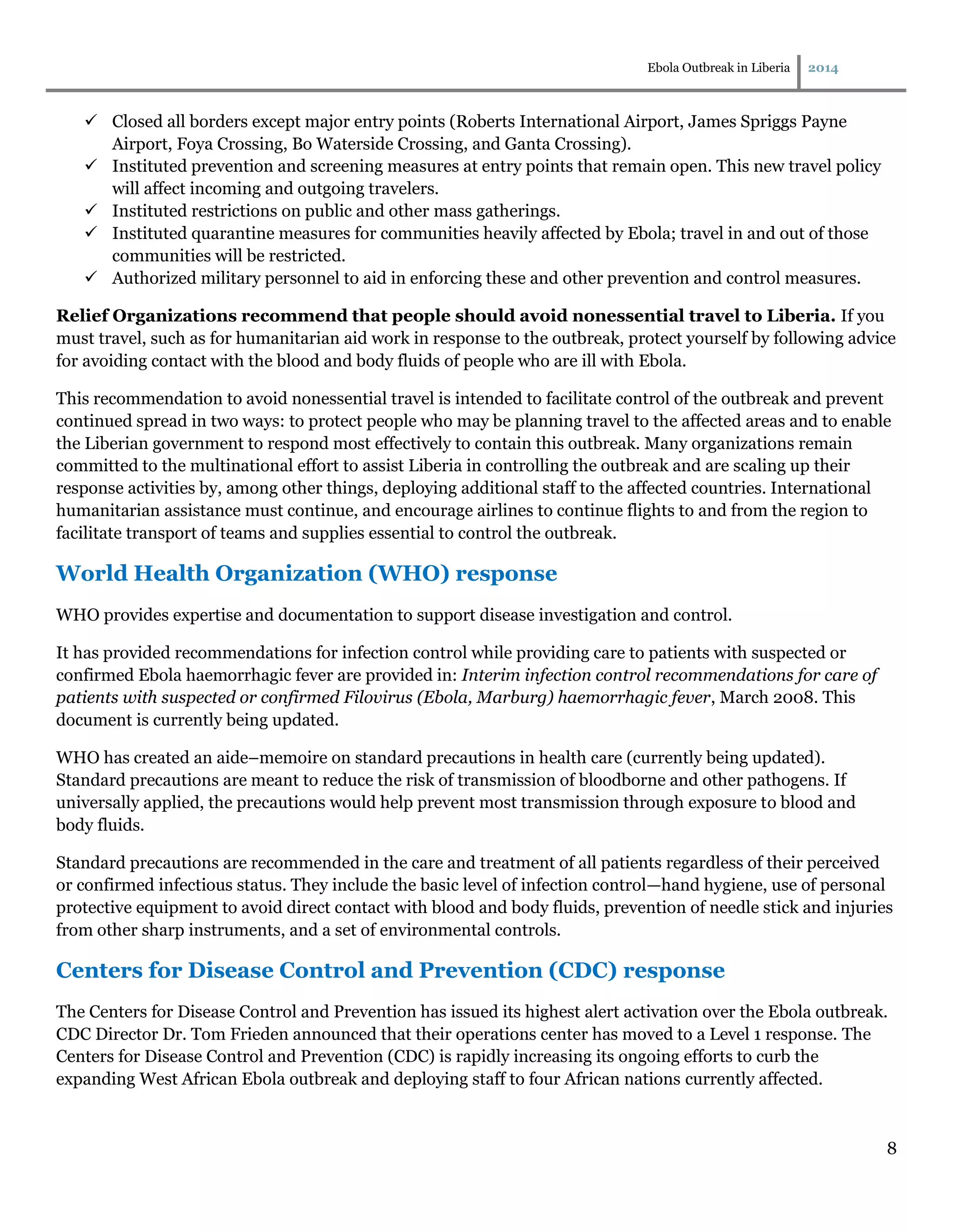 Ebola Outbreak in Liberia 2014
8
 Closed all borders except major entry points (Roberts International Airport, James Spriggs Payne
Airport, Foya Crossing, Bo Waterside Crossing, and Ganta Crossing).
 Instituted prevention and screening measures at entry points that remain open. This new travel policy
will affect incoming and outgoing travelers.
 Instituted restrictions on public and other mass gatherings.
 Instituted quarantine measures for communities heavily affected by Ebola; travel in and out of those
communities will be restricted.
 Authorized military personnel to aid in enforcing these and other prevention and control measures.
Relief Organizations recommend that people should avoid nonessential travel to Liberia. If you
must travel, such as for humanitarian aid work in response to the outbreak, protect yourself by following advice
for avoiding contact with the blood and body fluids of people who are ill with Ebola.
This recommendation to avoid nonessential travel is intended to facilitate control of the outbreak and prevent
continued spread in two ways: to protect people who may be planning travel to the affected areas and to enable
the Liberian government to respond most effectively to contain this outbreak. Many organizations remain
committed to the multinational effort to assist Liberia in controlling the outbreak and are scaling up their
response activities by, among other things, deploying additional staff to the affected countries. International
humanitarian assistance must continue, and encourage airlines to continue flights to and from the region to
facilitate transport of teams and supplies essential to control the outbreak.
World Health Organization (WHO) response
WHO provides expertise and documentation to support disease investigation and control.
It has provided recommendations for infection control while providing care to patients with suspected or
confirmed Ebola haemorrhagic fever are provided in: Interim infection control recommendations for care of
patients with suspected or confirmed Filovirus (Ebola, Marburg) haemorrhagic fever, March 2008. This
document is currently being updated.
WHO has created an aide–memoire on standard precautions in health care (currently being updated).
Standard precautions are meant to reduce the risk of transmission of bloodborne and other pathogens. If
universally applied, the precautions would help prevent most transmission through exposure to blood and
body fluids.
Standard precautions are recommended in the care and treatment of all patients regardless of their perceived
or confirmed infectious status. They include the basic level of infection control—hand hygiene, use of personal
protective equipment to avoid direct contact with blood and body fluids, prevention of needle stick and injuries
from other sharp instruments, and a set of environmental controls.
Centers for Disease Control and Prevention (CDC) response
The Centers for Disease Control and Prevention has issued its highest alert activation over the Ebola outbreak.
CDC Director Dr. Tom Frieden announced that their operations center has moved to a Level 1 response. The
Centers for Disease Control and Prevention (CDC) is rapidly increasing its ongoing efforts to curb the
expanding West African Ebola outbreak and deploying staff to four African nations currently affected.
 