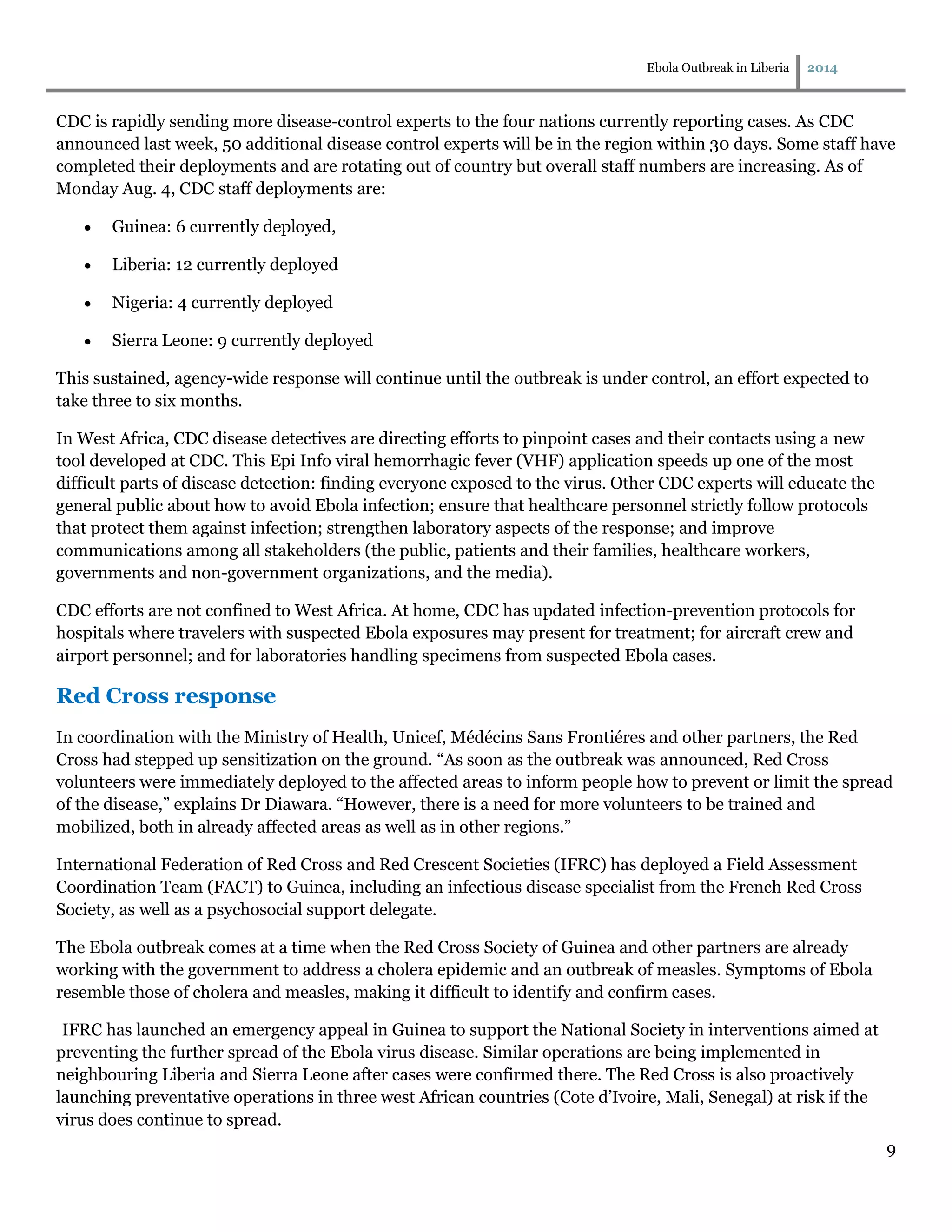 Ebola Outbreak in Liberia 2014
9
CDC is rapidly sending more disease-control experts to the four nations currently reporting cases. As CDC
announced last week, 50 additional disease control experts will be in the region within 30 days. Some staff have
completed their deployments and are rotating out of country but overall staff numbers are increasing. As of
Monday Aug. 4, CDC staff deployments are:
 Guinea: 6 currently deployed,
 Liberia: 12 currently deployed
 Nigeria: 4 currently deployed
 Sierra Leone: 9 currently deployed
This sustained, agency-wide response will continue until the outbreak is under control, an effort expected to
take three to six months.
In West Africa, CDC disease detectives are directing efforts to pinpoint cases and their contacts using a new
tool developed at CDC. This Epi Info viral hemorrhagic fever (VHF) application speeds up one of the most
difficult parts of disease detection: finding everyone exposed to the virus. Other CDC experts will educate the
general public about how to avoid Ebola infection; ensure that healthcare personnel strictly follow protocols
that protect them against infection; strengthen laboratory aspects of the response; and improve
communications among all stakeholders (the public, patients and their families, healthcare workers,
governments and non-government organizations, and the media).
CDC efforts are not confined to West Africa. At home, CDC has updated infection-prevention protocols for
hospitals where travelers with suspected Ebola exposures may present for treatment; for aircraft crew and
airport personnel; and for laboratories handling specimens from suspected Ebola cases.
Red Cross response
In coordination with the Ministry of Health, Unicef, Médécins Sans Frontiéres and other partners, the Red
Cross had stepped up sensitization on the ground. “As soon as the outbreak was announced, Red Cross
volunteers were immediately deployed to the affected areas to inform people how to prevent or limit the spread
of the disease,” explains Dr Diawara. “However, there is a need for more volunteers to be trained and
mobilized, both in already affected areas as well as in other regions.”
International Federation of Red Cross and Red Crescent Societies (IFRC) has deployed a Field Assessment
Coordination Team (FACT) to Guinea, including an infectious disease specialist from the French Red Cross
Society, as well as a psychosocial support delegate.
The Ebola outbreak comes at a time when the Red Cross Society of Guinea and other partners are already
working with the government to address a cholera epidemic and an outbreak of measles. Symptoms of Ebola
resemble those of cholera and measles, making it difficult to identify and confirm cases.
IFRC has launched an emergency appeal in Guinea to support the National Society in interventions aimed at
preventing the further spread of the Ebola virus disease. Similar operations are being implemented in
neighbouring Liberia and Sierra Leone after cases were confirmed there. The Red Cross is also proactively
launching preventative operations in three west African countries (Cote d’Ivoire, Mali, Senegal) at risk if the
virus does continue to spread.
 