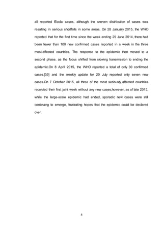 8
all reported Ebola cases, although the uneven distribution of cases was
resulting in serious shortfalls in some areas. On 28 January 2015, the WHO
reported that for the first time since the week ending 29 June 2014, there had
been fewer than 100 new confirmed cases reported in a week in the three
most-affected countries. The response to the epidemic then moved to a
second phase, as the focus shifted from slowing transmission to ending the
epidemic.On 8 April 2015, the WHO reported a total of only 30 confirmed
cases,[39] and the weekly update for 29 July reported only seven new
cases.On 7 October 2015, all three of the most seriously affected countries
recorded their first joint week without any new cases,however, as of late 2015,
while the large-scale epidemic had ended, sporadic new cases were still
continuing to emerge, frustrating hopes that the epidemic could be declared
over.
 