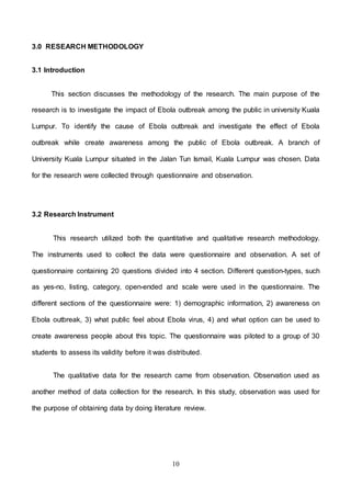10
3.0 RESEARCH METHODOLOGY
3.1 Introduction
This section discusses the methodology of the research. The main purpose of the
research is to investigate the impact of Ebola outbreak among the public in university Kuala
Lumpur. To identify the cause of Ebola outbreak and investigate the effect of Ebola
outbreak while create awareness among the public of Ebola outbreak. A branch of
University Kuala Lumpur situated in the Jalan Tun Ismail, Kuala Lumpur was chosen. Data
for the research were collected through questionnaire and observation.
3.2 Research Instrument
This research utilized both the quantitative and qualitative research methodology.
The instruments used to collect the data were questionnaire and observation. A set of
questionnaire containing 20 questions divided into 4 section. Different question-types, such
as yes-no, listing, category, open-ended and scale were used in the questionnaire. The
different sections of the questionnaire were: 1) demographic information, 2) awareness on
Ebola outbreak, 3) what public feel about Ebola virus, 4) and what option can be used to
create awareness people about this topic. The questionnaire was piloted to a group of 30
students to assess its validity before it was distributed.
The qualitative data for the research came from observation. Observation used as
another method of data collection for the research. In this study, observation was used for
the purpose of obtaining data by doing literature review.
 