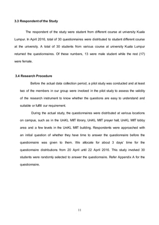 11
3.3 Respondent of the Study
The respondent of the study were student from different course at university Kuala
Lumpur. In April 2016, total of 30 questionnaires were distributed to student different course
at the university. A total of 30 students from various course at university Kuala Lumpur
returned the questionnaires. Of these numbers, 13 were male student while the rest (17)
were female.
3.4 Research Procedure
Before the actual data collection period, a pilot study was conducted and at least
two of the members in our group were involved in the pilot study to assess the validity
of the research instrument to know whether the questions are easy to understand and
suitable or fulfill our requirement.
During the actual study, the questionnaires were distributed at various locations
on campus, such as in the UniKL MIIT library, UniKL MIIT prayer hall, UniKL MIIT lobby
area and a few levels in the UniKL MIIT building. Respondents were approached with
an initial question of whether they have time to answer the questionnaire before the
questionnaire was given to them. We allocate for about 3 days’ time for the
questionnaire distributions from 20 April until 22 April 2016. This study involved 30
students were randomly selected to answer the questionnaire. Refer Appendix A for the
questionnaire.
 