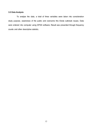 12
3.5 Data Analysis
To analyze the data, a total of three variables were taken into consideration
study purpose, awareness of the public and overcame this Ebola outbreak issues. Data
were entered into computer using SPSS software. Result was presented through frequency
counts and other descriptive statistic.
 
