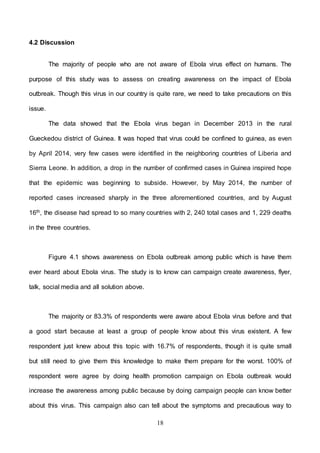 18
4.2 Discussion
The majority of people who are not aware of Ebola virus effect on humans. The
purpose of this study was to assess on creating awareness on the impact of Ebola
outbreak. Though this virus in our country is quite rare, we need to take precautions on this
issue.
The data showed that the Ebola virus began in December 2013 in the rural
Gueckedou district of Guinea. It was hoped that virus could be confined to guinea, as even
by April 2014, very few cases were identified in the neighboring countries of Liberia and
Sierra Leone. In addition, a drop in the number of confirmed cases in Guinea inspired hope
that the epidemic was beginning to subside. However, by May 2014, the number of
reported cases increased sharply in the three aforementioned countries, and by August
16th, the disease had spread to so many countries with 2, 240 total cases and 1, 229 deaths
in the three countries.
Figure 4.1 shows awareness on Ebola outbreak among public which is have them
ever heard about Ebola virus. The study is to know can campaign create awareness, flyer,
talk, social media and all solution above.
The majority or 83.3% of respondents were aware about Ebola virus before and that
a good start because at least a group of people know about this virus existent. A few
respondent just knew about this topic with 16.7% of respondents, though it is quite small
but still need to give them this knowledge to make them prepare for the worst. 100% of
respondent were agree by doing health promotion campaign on Ebola outbreak would
increase the awareness among public because by doing campaign people can know better
about this virus. This campaign also can tell about the symptoms and precautious way to
 