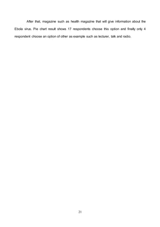 21
After that, magazine such as health magazine that will give information about the
Ebola virus. Pie chart result shows 17 respondents choose this option and finally only 4
respondent choose an option of other as example such as lecturer, talk and radio.
 