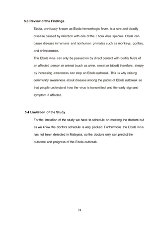 24
5.3 Review of the Findings
Ebola, previously known as Ebola hemorrhagic fever, is a rare and deadly
disease caused by infection with one of the Ebola virus species. Ebola can
cause disease in humans and nonhuman primates such as monkeys, gorillas,
and chimpanzees.
The Ebola virus can only be passed on by direct contact with bodily fluids of
an affected person or animal (such as urine, sweat or blood) therefore, simply
by increasing awareness can stop an Ebola outbreak. This is why raising
community awareness about disease among the public of Ebola outbreak so
that people understand how the virus is transmitted and the early sign and
symptom if affected.
5.4 Limitation of the Study
For the limitation of the study we have to schedule on meeting the doctors but
as we know the doctors schedule is very packed. Furthermore the Ebola virus
has not been detected in Malaysia, so the doctors only can predict the
outcome and progress of the Ebola outbreak.
 