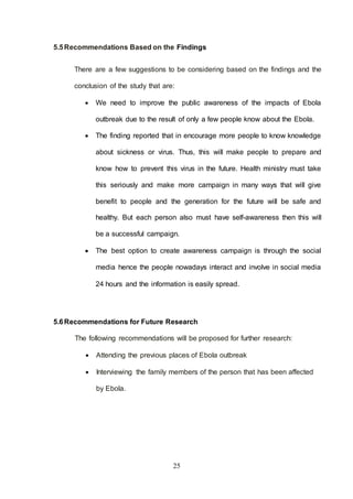 25
5.5Recommendations Based on the Findings
There are a few suggestions to be considering based on the findings and the
conclusion of the study that are:
 We need to improve the public awareness of the impacts of Ebola
outbreak due to the result of only a few people know about the Ebola.
 The finding reported that in encourage more people to know knowledge
about sickness or virus. Thus, this will make people to prepare and
know how to prevent this virus in the future. Health ministry must take
this seriously and make more campaign in many ways that will give
benefit to people and the generation for the future will be safe and
healthy. But each person also must have self-awareness then this will
be a successful campaign.
 The best option to create awareness campaign is through the social
media hence the people nowadays interact and involve in social media
24 hours and the information is easily spread.
5.6Recommendations for Future Research
The following recommendations will be proposed for further research:
 Attending the previous places of Ebola outbreak
 Interviewing the family members of the person that has been affected
by Ebola.
 