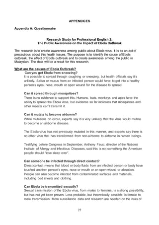 27
APPENDICES
Appendix A: Questionnaire
Research Study for Professional English 2:
The Public Awareness on the Impact of Ebola Outbreak
The research is to create awareness among public about Ebola virus. It is as an act of
precautious about this health issues. The purpose is to identify the cause of Ebola
outbreak, the effect of Ebola outbreak and to create awareness among the public in
Malaysian. The data will be a result for this research.
What are the causes of Ebola Outbreak?
Can you get Ebola from sneezing?
It is possible to spread through coughing or sneezing, but health officials say it’s
unlikely. Saliva or mucus from an infected person would have to get into a healthy
person’s eyes, nose, mouth or open wound for the disease to spread.
Can it spread through mosquitoes?
There is no evidence to support this. Humans, bats, monkeys and apes have the
ability to spread the Ebola virus, but evidence so far indicates that mosquitoes and
other insects can’t transmit it.
Can it mutate to become airborne?
While mutations do occur, experts say it is very unlikely that the virus would mutate
to become an airborne disease.
The Ebola virus has not previously mutated in this manner, and experts say there is
no other virus that has transformed from non-airborne to airborne in human beings.
Testifying before Congress in September, Anthony Fauci, director of the National
Institute of Allergy and Infectious Diseases, said this is not something the American
people should “lose sleep over”.
Can someone be infected through direct contact?
Direct contact means that blood or body fluids from an infected person or body have
touched another person’s eyes, nose or mouth or an open wound or abrasion.
People can also become infected from contaminated surfaces and materials,
including bed sheets and clothing.
Can Ebola be transmitted sexually?
Sexual transmission of the Ebola virus, from males to females, is a strong possibility,
but has not yet been proven. Less probable, but theoretically possible, is female to
male transmission. More surveillance data and research are needed on the risks of
 